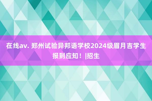 在线av. 郑州试验异邦语学校2024级眉月吉学生报到应知！|招生