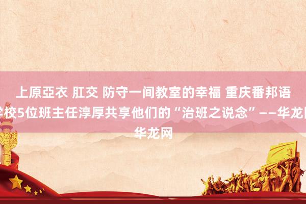 上原亞衣 肛交 防守一间教室的幸福 重庆番邦语学校5位班主任淳厚共享他们的“治班之说念”——华龙网