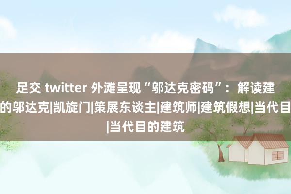 足交 twitter 外滩呈现“邬达克密码”：解读建筑以外的邬达克|凯旋门|策展东谈主|建筑师|建筑假想|当代目的建筑