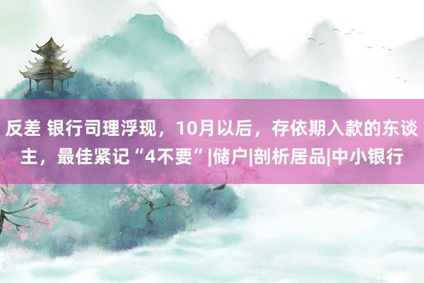 反差 银行司理浮现，10月以后，存依期入款的东谈主，最佳紧记“4不要”|储户|剖析居品|中小银行