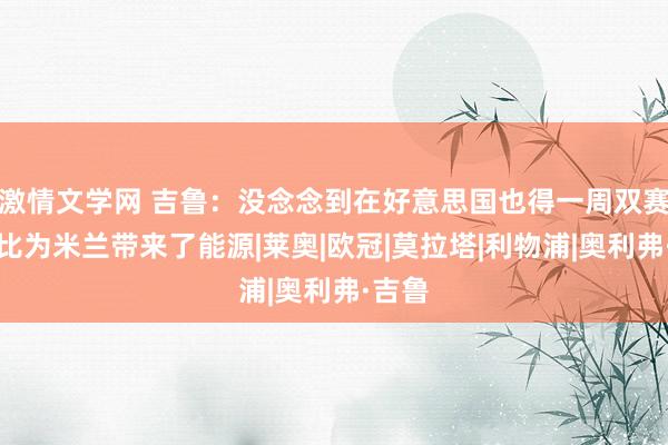 激情文学网 吉鲁：没念念到在好意思国也得一周双赛；德比为米兰带来了能源|莱奥|欧冠|莫拉塔|利物浦|奥利弗·吉鲁