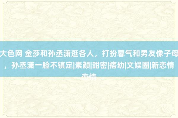 大色网 金莎和孙丞潇逛各人，打扮暮气和男友像子母，孙丞潇一脸不镇定|素颜|甜密|痞幼|文娱圈|新恋情